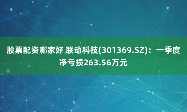 股票配资哪家好 联动科技(301369.SZ)：一季度净亏损263.56万元