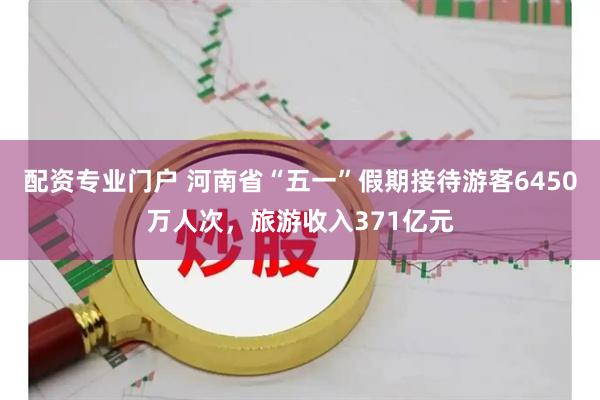 配资专业门户 河南省“五一”假期接待游客6450万人次，旅游收入371亿元