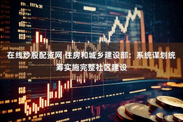 在线炒股配资网 住房和城乡建设部：系统谋划统筹实施完整社区建设