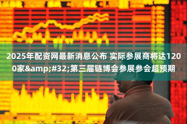 2025年配资网最新消息公布 实际参展商将达1200家&#32;第三届链博会参展参会超预期