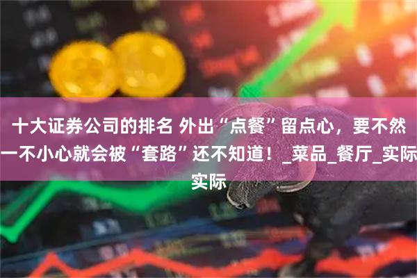 十大证券公司的排名 外出“点餐”留点心，要不然一不小心就会被“套路”还不知道！_菜品_餐厅_实际