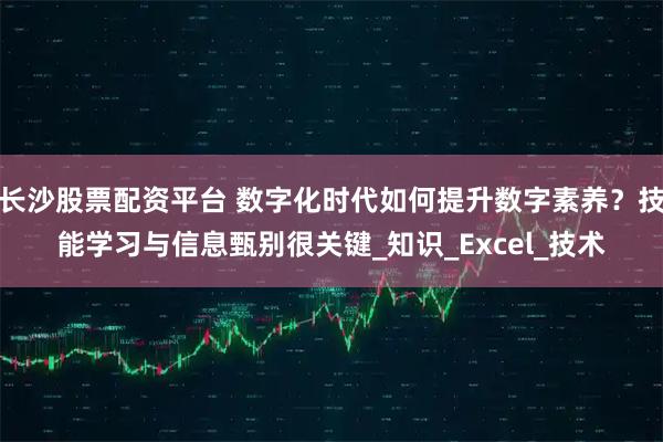 长沙股票配资平台 数字化时代如何提升数字素养？技能学习与信息甄别很关键_知识_Excel_技术
