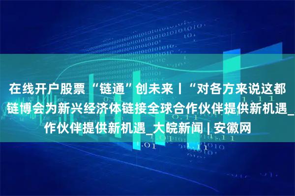在线开户股票 “链通”创未来丨“对各方来说这都是个重要的展会” 链博会为新兴经济体链接全球合作伙伴提供新机遇_大皖新闻 | 安徽网
