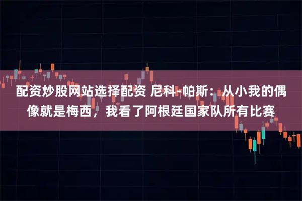 配资炒股网站选择配资 尼科-帕斯：从小我的偶像就是梅西，我看了阿根廷国家队所有比赛