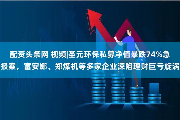 配资头条网 视频|圣元环保私募净值暴跌74%急报案，富安娜、郑煤机等多家企业深陷理财巨亏旋涡