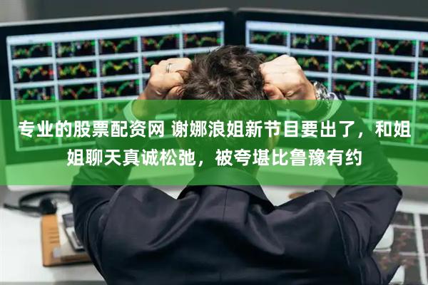 专业的股票配资网 谢娜浪姐新节目要出了，和姐姐聊天真诚松弛，被夸堪比鲁豫有约