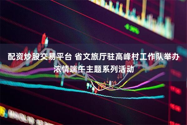 配资炒股交易平台 省文旅厅驻高峰村工作队举办浓情端午主题系列活动