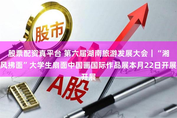 股票配资真平台 第六届湖南旅游发展大会｜“湘风拂面”大学生扇面中国画国际作品展本月22日开展